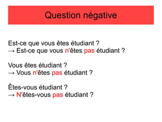 Question négative
Est-ce que vous êtes étudiant ?
→ Est-ce que vous n'êtes pas étudiant ?
Vous êtes étudiant ?
→ Vous n'êtes pas étudiant ?
Êtes-vous étudiant ?
→ N'êtes-vous pas étudiant ?

 