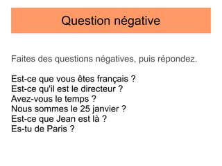 Question négative
Faites des questions négatives, puis répondez.
Est-ce que vous êtes français ?
Est-ce qu'il est le directeur ?
Avez-vous le temps ?
Nous sommes le 25 janvier ?
Est-ce que Jean est là ?
Es-tu de Paris ?

 