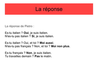 La réponse
La réponse de Pietro :
Es-tu italien ? Oui, je suis italien.
N'es-tu pas italien ? Si, je suis italien.
Es-tu italien ? Oui, et toi ? Moi aussi.
N'es-tu pas français ? Non, et toi ? Moi non plus.
Es-tu français ? Non, je suis italien.
Tu travailles demain ? Pas le matin.

 