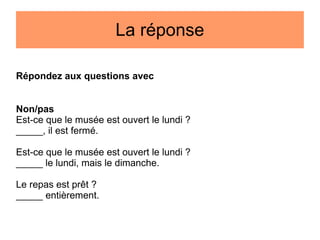 La réponse
Répondez aux questions avec
Non/pas
Est-ce que le musée est ouvert le lundi ?
_____, il est fermé.
Est-ce que le musée est ouvert le lundi ?
_____ le lundi, mais le dimanche.
Le repas est prêt ?
_____ entièrement.

 