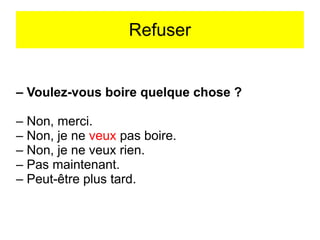 Refuser

– Voulez-vous boire quelque chose ?
– Non, merci.
– Non, je ne veux pas boire.
– Non, je ne veux rien.
– Pas maintenant.
– Peut-être plus tard.

 