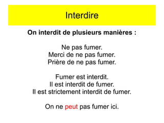 Interdire
On interdit de plusieurs manières :
Ne pas fumer.
Merci de ne pas fumer.
Prière de ne pas fumer.
Fumer est interdit.
Il est interdit de fumer.
Il est strictement interdit de fumer.
On ne peut pas fumer ici.

 