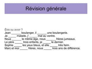 Révision générale

Être ou avoir ?
Jean ______ boulanger, il ______ une boulangerie.
Je _____ malade, j' _____ mal au ventre.
Nous ______ le même âge, nous ______ frères jumeaux.
Le père _____ trois enfants, je _____ le dernier.
Sophie _____ les yeux bleus, et elle _____ très faim.
Marc et moi _____ frères, nous _____ trois ans de différence.

 