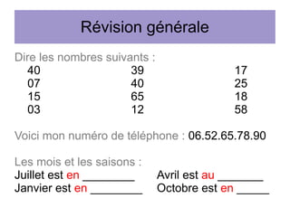 Révision générale
Dire les nombres suivants :
40
39
07
40
15
65
03
12

17
25
18
58

Voici mon numéro de téléphone : 06.52.65.78.90
Les mois et les saisons :
Juillet est en ________
Janvier est en ________

Avril est au _______
Octobre est en _____

 