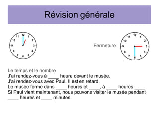 Révision générale

Fermeture

Le temps et le nombre
J'ai rendez-vous à ____ heure devant le musée.
J'ai rendez-vous avec Paul. Il est en retard.
Le musée ferme dans ____ heures et ____, à ____ heures ____.
Si Paul vient maintenant, nous pouvons visiter le musée pendant
____ heures et ____ minutes.

 