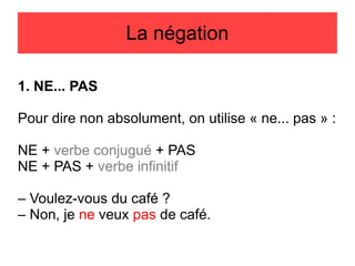 La négation
1. NE... PAS
Pour dire non absolument, on utilise « ne... pas » :
NE + verbe conjugué + PAS
NE + PAS + verbe infinitif
– Voulez-vous du café ?
– Non, je ne veux pas de café.

 