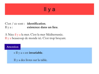 Il y a
C'est / ce sont : identification.
Il y a :
existence dans un lieu.
A Nice il y a la mer. C'est la mer Méditerranée.
Il y a beaucoup de monde ici. C'est trop bruyant.
Attention

« Il y a » est invariable.
Il y a des livres sur la table.

 