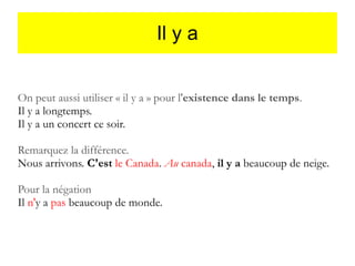 Il y a
On peut aussi utiliser « il y a » pour l'existence dans le temps.
Il y a longtemps.
Il y a un concert ce soir.
Remarquez la différence.
Nous arrivons. C'est le Canada. Au canada, il y a beaucoup de neige.
Pour la négation
Il n'y a pas beaucoup de monde.

 
