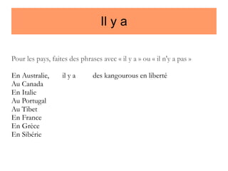 Il y a
Pour les pays, faites des phrases avec « il y a » ou « il n'y a pas »
En Australie,
Au Canada
En Italie
Au Portugal
Au Tibet
En France
En Grèce
En Sibérie

il y a

des kangourous en liberté

 
