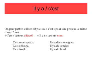 Il y a / c'est

On peut parfois utiliser « il y a » ou « c'est » pour dire presque la même
chose. Alors
« C'est » veut un adjectif. « Il y a » veut un nom.
C'est montagneux.
C'est enneigé.
C'est froid.

Il y a des montagnes.
Il y a de la neige.
Il y a du froid.

 