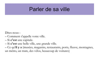 Parler de sa ville

Dites-nous :
– Comment s'appelle votre ville.
– Si c'est une capitale.
– Si c'est une belle ville, une grande ville.
– Ce qu'il y a (musées, magasins, restaurants, ports, fleuve, montagnes,
un métro, un tram, des vélos, beaucoup de voitures)

 