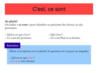 C'est, ce sont
Au pluriel
On utilise « ce sont » pour identifier ou présenter des choses ou des
personnes.
– Qu'est-ce que c'est ?
– Ce sont des pommes.

– Qui c'est ?
– Ce sont Paul et sa femme.

Attention
Même si la réponse est au pluriel, la question est toujours au singulier.
– Qu'est-ce que c'est ?
– Ce sont mes dessins.

 