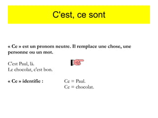 C'est, ce sont

« Ce » est un pronom neutre. Il remplace une chose, une
personne ou un mot.
C'est Paul, là.
Le chocolat, c'est bon.
« Ce » identifie :

Ce = Paul.
Ce = chocolat.

 