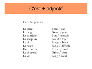 C'est + adjectif
Faire des phrases.
La glace
Le tango
La comédie
La sculpture
Le vin
La neige
Une fourmi
Le chocolat
La vie

Beau / laid
Grand / petit
Bon / mauvais
Lourd / léger
Rouge / blanc
Facile / difficile
Chaud / froid
Drôle / triste
Long / court

 