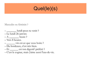 Quel(le)(s)
Masculin ou féminin ?
– _______ lundi peux-tu venir ?
– Le lundi 26 janvier.
– A _______ heure ?
– Vers 8 heures.
– ______ vin est-ce que veux boire ?
– Du bordeaux, c'est très bien.
– Et ______ est ton digestif préféré ?
– C'est le cognac, mais j'aime aussi l'eau-de-vie.

 