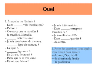 Quel
1. Masculin ou féminin ?

– Dans ______ ville travailles-tu ?
– Pardon ?
– Où est-ce que tu travailles ?
– Je travaille à Marseille.
– ______ métier fais-tu ?
– Je suis conducteur de tramway.
– _______ ligne de tramway ?
– La ligne 3.
– _______ âge as-tu ?
– J'ai 21 ans. Pourquoi ?
– Parce que tu es très jeune.
– Et toi, que fais-tu ?

– Je suis informaticien.
– Dans ______ entreprise
travailles-tu ?
– Je travaille chez IBM.
– Dans ______ quartier ?
– Au centre.
2. Posez des questions (avec quel) à
votre voisin pour savoir :
→ le nom, l'âge, la ville
→ la situation de famille
→ la profession

 