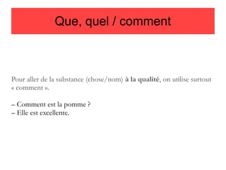 Que, quel / comment

Pour aller de la substance (chose/nom) à la qualité, on utilise surtout
« comment ».
– Comment est la pomme ?
– Elle est excellente.

 