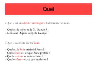 Quel
« Quel » est un adjectif interrogatif. Il détermine un nom.
– Quel est le prénom de M. Dupuis ?
– Monsieur Dupuis s'appelle George.
« Quel » s'accorde avec le nom.
– Quel est le fruit préféré d'Anne ?
– Quels fruits est-ce que Anne préfère ?
– Quelle voiture veux-tu acheter ?
– Quelles fleurs est-ce que tu plantes ?

 