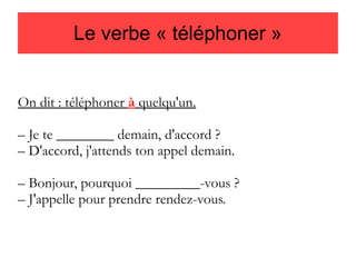 Le verbe « téléphoner »

On dit : téléphoner à quelqu'un.
– Je te ________ demain, d'accord ?
– D'accord, j'attends ton appel demain.
– Bonjour, pourquoi _________-vous ?
– J'appelle pour prendre rendez-vous.

 