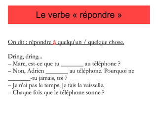 Le verbe « répondre »
On dit : répondre à quelqu'un / quelque chose.
Dring, dring...
– Marc, est-ce que tu _______ au téléphone ?
– Non, Adrien _______ au téléphone. Pourquoi ne
_______-tu jamais, toi ?
– Je n'ai pas le temps, je fais la vaisselle.
– Chaque fois que le téléphone sonne ?

 