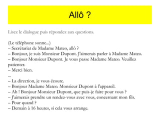 Allô ?
Lisez le dialogue puis répondez aux questions.
(Le téléphone sonne...)
– Secrétariat de Madame Mateo, allô ?
– Bonjour, je suis Monsieur Dupont. J'aimerais parler à Madame Mateo.
– Bonjour Monsieur Dupont. Je vous passe Madame Mateo. Veuillez
patienter.
– Merci bien.
...
– La direction, je vous écoute.
– Bonjour Madame Mateo. Monsieur Dupont à l'appareil.
– Ah ! Bonjour Monsieur Dupont, que puis-je faire pour vous ?
– J'aimerais prendre un rendez-vous avec vous, concernant mon fils.
– Pour quand ?
– Demain à 16 heures, si cela vous arrange.

 