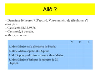 Allô ?
– Demain à 16 heures ? D'accord. Votre numéro de téléphone, s'il
vous plaît.
– C'est le 06.54.35.89.76.
– C'est noté, à demain.
– Merci, au revoir.
V

1. Mme Matéo est la directrice de l'école.
2. Mme Matéo appelle M. Dupont.
3. M. Dupont parle directement à Mme Matéo.
4. Mme Matéo n'écrit pas le numéro de M.
Dupont.

F

?

 