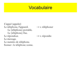 Vocabulaire

L'appel (appeler)
Le téléphone, l'appareil.
Le (téléphone) portable.
Le (téléphone) fixe.
Le répondeur.
Le message.
Le numéro de téléphone.
Sonner : le téléphone sonne.

→ v. téléphoner
→ v. répondre

 