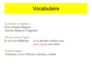 Vocabulaire
Se présenter au téléphone :
C'est Antoine Dupont.
Antoine Dupont à l'appareil.
Dire la raison de l'appel :
Je te/vous téléphone

pour prendre rendez-vous.
parce que je suis arrivé.

Terminer l'appel :
A bientôt, à tout à l'heure, à demain, à lundi.

 