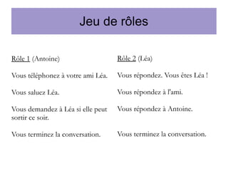 Jeu de rôles
Rôle 1 (Antoine)

Rôle 2 (Léa)

Vous téléphonez à votre ami Léa.

Vous répondez. Vous êtes Léa !

Vous saluez Léa.

Vous répondez à l'ami.

Vous demandez à Léa si elle peut
sortir ce soir.

Vous répondez à Antoine.

Vous terminez la conversation.

Vous terminez la conversation.

 