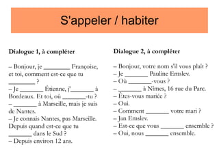 S'appeler / habiter
Dialogue 1, à compléter

Dialogue 2, à compléter

– Bonjour, je ________ Françoise,
et toi, comment est-ce que tu
________ ?
– Je _______ Étienne, j'_______ à
Bordeaux. Et toi, où _______-tu ?
– _______ à Marseille, mais je suis
de Nantes.
– Je connais Nantes, pas Marseille.
Depuis quand est-ce que tu
_______ dans le Sud ?
– Depuis environ 12 ans.

– Bonjour, votre nom s'il vous plaît ?
– Je _______ Pauline Emslev.
– Où _______-vous ?
– _______ à Nîmes, 16 rue du Parc.
– Êtes-vous mariée ?
– Oui.
– Comment _______ votre mari ?
– Jan Emslev.
– Est-ce que vous _______ ensemble ?
– Oui, nous _______ ensemble.

 