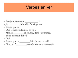Verbes en -er
– Bonjour, comment __________ ?
– Je _________ Murielle, j'ai vingt ans.
– Est-ce que tu ________.
– Oui, je suis étudiante... Et toi ?
– Moi, je ________ chez Axa, dans l'assurance.
– Tu es assureur donc ?
– Oui.
– Est-ce que tu ________ loin de ton travail ?
– Non, je n'________ pas très loin de mon travail.

 
