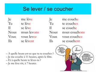 Se lever / se coucher
Je
Tu
Il
Nous
Vous
Ils

me lève
te lève
se lève
nous levons
vous levez
se lèvent

Je
Tu
Il
Nous
Vous
Ils

– A quelle heure est-ce que tu te couches ?
– Je me couche à 11 heures, après le film.
– Et à quelle heure te lèves-tu ?
– Je me lève tôt, à 7 heures.

me couche
te couches
se couche
nous couchons
vous couchez
se couchent

 