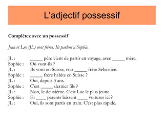 L'adjectif possessif
Complétez avec un possessif
Jean et Luc (JL) sont frères. Ils parlent à Sophie.
JL :
Sophie :
JL :
Sophie :
JL :
Sophie :
JL :
Sophie :
JL :

_____ père vient de partir en voyage, avec _____ mère.
Où vont-ils ?
Ils vont en Suisse, voir _____ frère Sébastien.
_____ frère habite en Suisse ?
Oui, depuis 3 ans.
C'est _____ dernier fils ?
Non, le deuxième. C'est Luc le plus jeune.
Et ____ parents laissent ____ voitures ici ?
Oui, ils sont partis en train. C'est plus rapide.

 