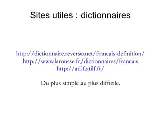 Sites utiles : dictionnaires

http://dictionnaire.reverso.net/francais-definition/
http://www.larousse.fr/dictionnaires/francais
http://atilf.atilf.fr/
Du plus simple au plus difficile.

 