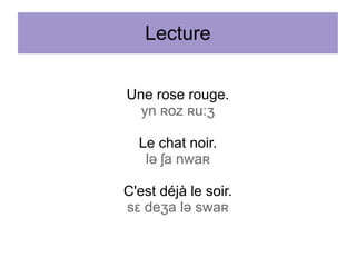 Lecture
Une rose rouge.
yn ʀoz ʀu:ʒ
Le chat noir.
lə ʃa nwaʀ
C'est déjà le soir.
sε deʒa lə swaʀ

 
