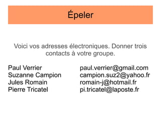 Épeler

Voici vos adresses électroniques. Donner trois
contacts à votre groupe.
Paul Verrier
Suzanne Campion
Jules Romain
Pierre Tricatel

paul.verrier@gmail.com
campion.suz2@yahoo.fr
romain-j@hotmail.fr
pi.tricatel@laposte.fr

 