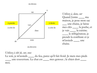 Utilisez à, dans, sur
Quand j'entre ____ ma
maison, je pose mon sac
___ une chaise, je laisse
mes clés ____ la poche, et
je vais ____ la cuisine.
____ le réfrigérateur, je
prends la confiture et je
m'assieds ____ une
chaise.
Utilisez à côté de, sur, sous
Le soir, je m'assieds ____ du feu, parce qu'il fait froid. Je mets mes pieds
____ une couverture. Le chat est ____ mes genoux ; le chien dort ____
moi.

 
