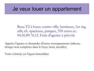 Je veux louer un appartement
Beau T2 à louer, centre-ville, lumineux, 1er étg,
sdb, ch. spacieuse, parquet, 550 euros cc.
04.56.89.76.12. Frais d'agence à prévoir.
Appelez l'agence et demandes d'autres renseignements (adresse,
charges non comprises dans le loyer, bruit, meubles)
Votre voisin(e) est l'agent immobilier.

 