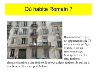 Où habite Romain ?

Romain habite dans
un appartement de 75
mètres carrés (m2), à
Nancy. Il est au
troisième étage.
Son appartement a
cinq fenêtres :
chaque chambre a une fenêtre, le séjour a deux fenêtres, la cuisine a
une fenêtre. Il y a un petit balcon.

 