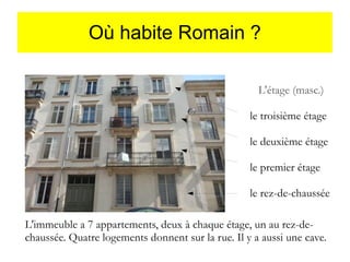Où habite Romain ?
L'étage (masc.)
le troisième étage
le deuxième étage
le premier étage
le rez-de-chaussée
L'immeuble a 7 appartements, deux à chaque étage, un au rez-dechaussée. Quatre logements donnent sur la rue. Il y a aussi une cave.

 