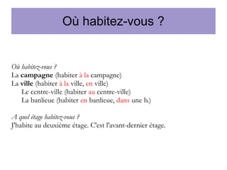 Où habitez-vous ?

Où habitez-vous ?
La campagne (habiter à la campagne)
La ville (habiter à la ville, en ville)
Le centre-ville (habiter au centre-ville)
La banlieue (habiter en banlieue, dans une b.)
A quel étage habitez-vous ?
J'habite au deuxième étage. C'est l'avant-dernier étage.

 