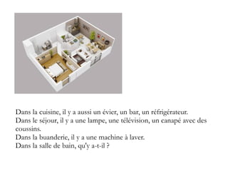 Dans la cuisine, il y a aussi un évier, un bar, un réfrigérateur.
Dans le séjour, il y a une lampe, une télévision, un canapé avec des
coussins.
Dans la buanderie, il y a une machine à laver.
Dans la salle de bain, qu'y a-t-il ?