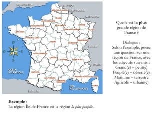 Quelle est la plus
grande région de
France ?
Dialogue :
Selon l'exemple, posez
une question sur une
région de France, avec
les adjectifs suivants :
Grand(e) – petit(e)
Peuplé(e) – déserté(e)
Maritime – terrestre
Agricole – urbain(e)

Exemple :
La région Île-de-France est la région la plus peuplée.

 