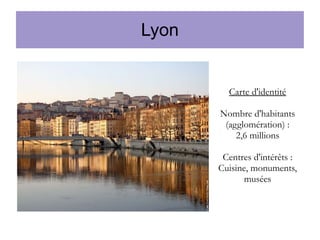 Lyon

Carte d'identité
Nombre d'habitants
(agglomération) :
2,6 millions
Centres d'intérêts :
Cuisine, monuments,
musées

 