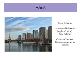 Paris

Carte d'identité
Nombre d'habitants
(agglomération) :
12,2 millions
Centres d'intérêts :
Cuisine, monuments,
musées

 