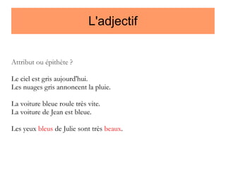 L'adjectif
Attribut ou épithète ?
Le ciel est gris aujourd'hui.
Les nuages gris annoncent la pluie.
La voiture bleue roule très vite.
La voiture de Jean est bleue.
Les yeux bleus de Julie sont très beaux.

 