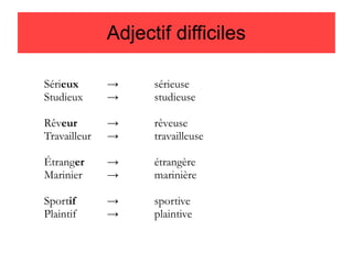 Adjectif difficiles
Sérieux
Studieux

→
→

sérieuse
studieuse

Rêveur
Travailleur

→
→

rêveuse
travailleuse

Étranger
Marinier

→
→

étrangère
marinière

Sportif
Plaintif

→
→

sportive
plaintive

 