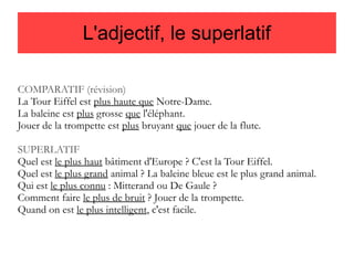 L'adjectif, le superlatif
COMPARATIF (révision)
La Tour Eiffel est plus haute que Notre-Dame.
La baleine est plus grosse que l'éléphant.
Jouer de la trompette est plus bruyant que jouer de la flute.
SUPERLATIF
Quel est le plus haut bâtiment d'Europe ? C'est la Tour Eiffel.
Quel est le plus grand animal ? La baleine bleue est le plus grand animal.
Qui est le plus connu : Mitterand ou De Gaule ?
Comment faire le plus de bruit ? Jouer de la trompette.
Quand on est le plus intelligent, c'est facile.

 