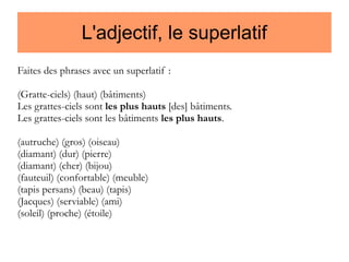 L'adjectif, le superlatif
Faites des phrases avec un superlatif :
(Gratte-ciels) (haut) (bâtiments)
Les grattes-ciels sont les plus hauts [des] bâtiments.
Les grattes-ciels sont les bâtiments les plus hauts.
(autruche) (gros) (oiseau)
(diamant) (dur) (pierre)
(diamant) (cher) (bijou)
(fauteuil) (confortable) (meuble)
(tapis persans) (beau) (tapis)
(Jacques) (serviable) (ami)
(soleil) (proche) (étoile)

 