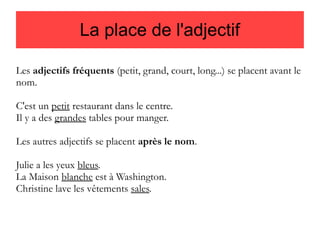 La place de l'adjectif
Les adjectifs fréquents (petit, grand, court, long...) se placent avant le
nom.
C'est un petit restaurant dans le centre.
Il y a des grandes tables pour manger.
Les autres adjectifs se placent après le nom.
Julie a les yeux bleus.
La Maison blanche est à Washington.
Christine lave les vêtements sales.

 